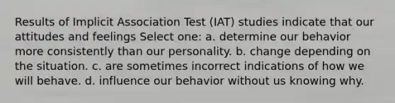 Results of Implicit Association Test (IAT) studies indicate that our attitudes and feelings Select one: a. determine our behavior more consistently than our personality. b. change depending on the situation. c. are sometimes incorrect indications of how we will behave. d. influence our behavior without us knowing why.