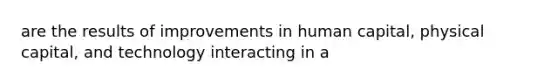 are the results of improvements in human capital, physical capital, and technology interacting in a