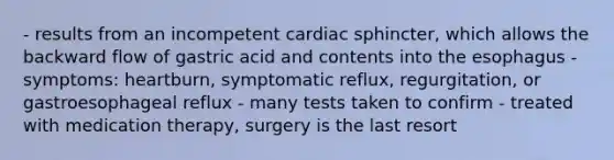 - results from an incompetent cardiac sphincter, which allows the backward flow of gastric acid and contents into the esophagus - symptoms: heartburn, symptomatic reflux, regurgitation, or gastroesophageal reflux - many tests taken to confirm - treated with medication therapy, surgery is the last resort