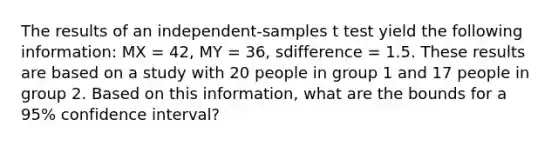 The results of an independent-samples t test yield the following information: MX = 42, MY = 36, sdifference = 1.5. These results are based on a study with 20 people in group 1 and 17 people in group 2. Based on this information, what are the bounds for a 95% confidence interval?