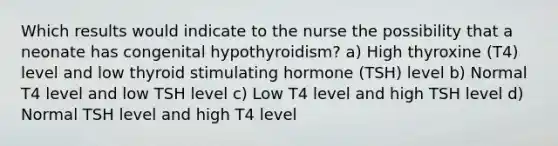 Which results would indicate to the nurse the possibility that a neonate has congenital hypothyroidism? a) High thyroxine (T4) level and low thyroid stimulating hormone (TSH) level b) Normal T4 level and low TSH level c) Low T4 level and high TSH level d) Normal TSH level and high T4 level