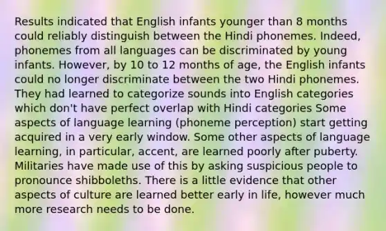 Results indicated that English infants younger than 8 months could reliably distinguish between the Hindi phonemes. Indeed, phonemes from all languages can be discriminated by young infants. However, by 10 to 12 months of age, the English infants could no longer discriminate between the two Hindi phonemes. They had learned to categorize sounds into English categories which don't have perfect overlap with Hindi categories Some aspects of language learning (phoneme perception) start getting acquired in a very early window. Some other aspects of language learning, in particular, accent, are learned poorly after puberty. Militaries have made use of this by asking suspicious people to pronounce shibboleths. There is a little evidence that other aspects of culture are learned better early in life, however much more research needs to be done.