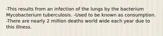 -This results from an infection of the lungs by the bacterium Mycobacterium tuberculosis. -Used to be known as consumption. -There are nearly 2 million deaths world wide each year due to this illness.