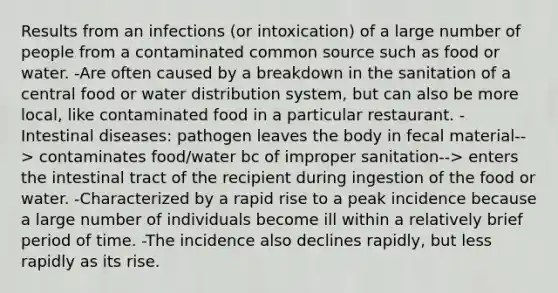 Results from an infections (or intoxication) of a large number of people from a contaminated common source such as food or water. -Are often caused by a breakdown in the sanitation of a central food or water distribution system, but can also be more local, like contaminated food in a particular restaurant. -Intestinal diseases: pathogen leaves the body in fecal material--> contaminates food/water bc of improper sanitation--> enters the intestinal tract of the recipient during ingestion of the food or water. -Characterized by a rapid rise to a peak incidence because a large number of individuals become ill within a relatively brief period of time. -The incidence also declines rapidly, but less rapidly as its rise.