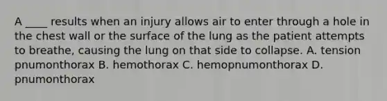 A ____ results when an injury allows air to enter through a hole in the chest wall or the surface of the lung as the patient attempts to breathe, causing the lung on that side to collapse. A. tension pnumonthorax B. hemothorax C. hemopnumonthorax D. pnumonthorax