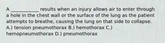 A ____________ results when an injury allows air to enter through a hole in the chest wall or the surface of the lung as the patient attempts to breathe, causing the lung on that side to collapse. A.) tension pneumothorax B.) hemothorax C.) hemopneumothorax D.) pneumothorax