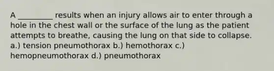 A _________ results when an injury allows air to enter through a hole in the chest wall or the surface of the lung as the patient attempts to breathe, causing the lung on that side to collapse. a.) tension pneumothorax b.) hemothorax c.) hemopneumothorax d.) pneumothorax