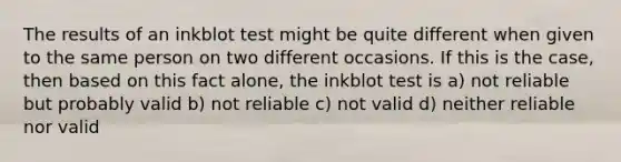 The results of an inkblot test might be quite different when given to the same person on two different occasions. If this is the case, then based on this fact alone, the inkblot test is a) not reliable but probably valid b) not reliable c) not valid d) neither reliable nor valid