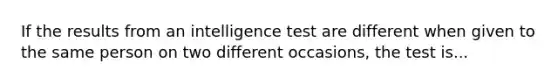 If the results from an intelligence test are different when given to the same person on two different occasions, the test is...