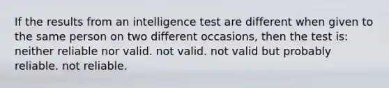 If the results from an intelligence test are different when given to the same person on two different occasions, then the test is: neither reliable nor valid. not valid. not valid but probably reliable. not reliable.