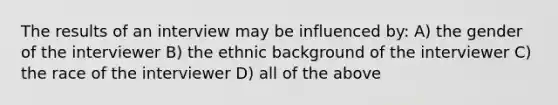 The results of an interview may be influenced by: A) the gender of the interviewer B) the ethnic background of the interviewer C) the race of the interviewer D) all of the above