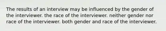 The results of an interview may be influenced by the gender of the interviewer. the race of the interviewer. neither gender nor race of the interviewer. both gender and race of the interviewer.