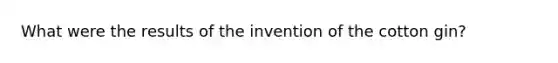 What were the results of the invention of the cotton gin?