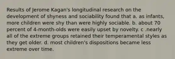 Results of Jerome Kagan's longitudinal research on the development of shyness and sociability found that a. as infants, more children were shy than were highly sociable. b. about 70 percent of 4-month-olds were easily upset by novelty. c .nearly all of the extreme groups retained their temperamental styles as they get older. d. most children's dispositions became less extreme over time.