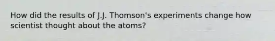 How did the results of J.J. Thomson's experiments change how scientist thought about the atoms?