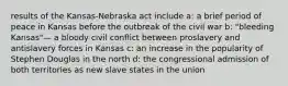 results of the Kansas-Nebraska act include a: a brief period of peace in Kansas before the outbreak of the civil war b: "bleeding Kansas"— a bloody civil conflict between proslavery and antislavery forces in Kansas c: an increase in the popularity of Stephen Douglas in the north d: the congressional admission of both territories as new slave states in the union