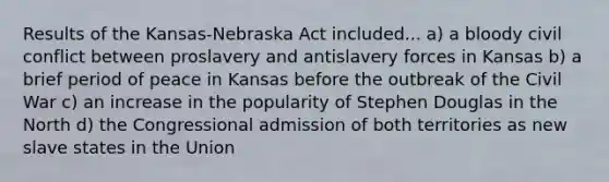 Results of the Kansas-Nebraska Act included... a) a bloody civil conflict between proslavery and antislavery forces in Kansas b) a brief period of peace in Kansas before the outbreak of the Civil War c) an increase in the popularity of Stephen Douglas in the North d) the Congressional admission of both territories as new slave states in the Union