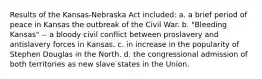 Results of the Kansas-Nebraska Act included: a. a brief period of peace in Kansas the outbreak of the Civil War. b. "Bleeding Kansas" -- a bloody civil conflict between proslavery and antislavery forces in Kansas. c. in increase in the popularity of Stephen Douglas in the North. d. the congressional admission of both territories as new slave states in the Union.