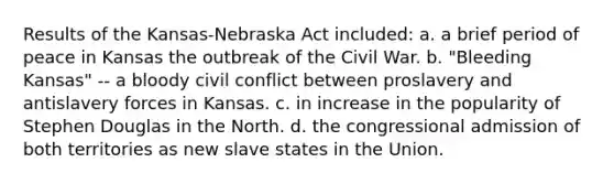 Results of the Kansas-Nebraska Act included: a. a brief period of peace in Kansas the outbreak of the Civil War. b. "Bleeding Kansas" -- a bloody civil conflict between proslavery and antislavery forces in Kansas. c. in increase in the popularity of Stephen Douglas in the North. d. the congressional admission of both territories as new slave states in the Union.