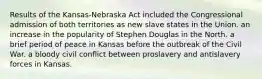 Results of the Kansas-Nebraska Act included the Congressional admission of both territories as new slave states in the Union. an increase in the popularity of Stephen Douglas in the North. a brief period of peace in Kansas before the outbreak of the Civil War. a bloody civil conflict between proslavery and antislavery forces in Kansas.