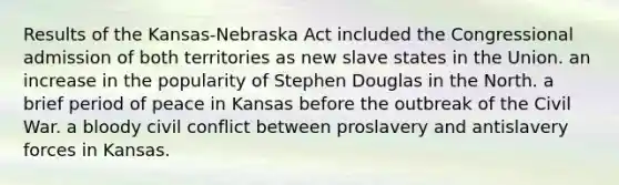 Results of the Kansas-Nebraska Act included the Congressional admission of both territories as new slave states in the Union. an increase in the popularity of Stephen Douglas in the North. a brief period of peace in Kansas before the outbreak of the Civil War. a bloody civil conflict between proslavery and antislavery forces in Kansas.