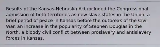 Results of the Kansas-Nebraska Act included the Congressional admission of both territories as new slave states in the Union. a brief period of peace in Kansas before the outbreak of the Civil War. an increase in the popularity of Stephen Douglas in the North. a bloody civil conflict between proslavery and antislavery forces in Kansas.