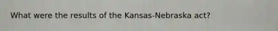 What were the results of the Kansas-Nebraska act?