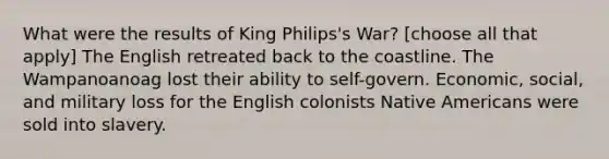 What were the results of King Philips's War? [choose all that apply] The English retreated back to the coastline. The Wampanoanoag lost their ability to self-govern. Economic, social, and military loss for the English colonists Native Americans were sold into slavery.