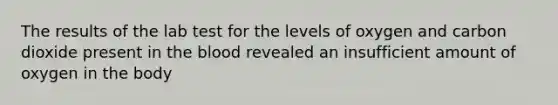 The results of the lab test for the levels of oxygen and carbon dioxide present in the blood revealed an insufficient amount of oxygen in the body