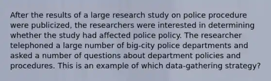 After the results of a large research study on police procedure were publicized, the researchers were interested in determining whether the study had affected police policy. The researcher telephoned a large number of big-city police departments and asked a number of questions about department policies and procedures. This is an example of which data-gathering strategy?