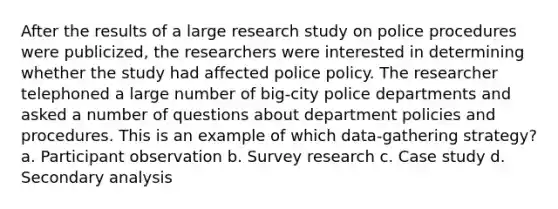 After the results of a large research study on police procedures were publicized, the researchers were interested in determining whether the study had affected police policy. The researcher telephoned a large number of big-city police departments and asked a number of questions about department policies and procedures. This is an example of which data-gathering strategy? a. Participant observation b. Survey research c. Case study d. Secondary analysis