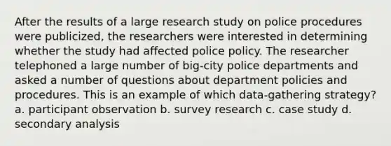 After the results of a large research study on police procedures were publicized, the researchers were interested in determining whether the study had affected police policy. The researcher telephoned a large number of big-city police departments and asked a number of questions about department policies and procedures. This is an example of which data-gathering strategy? a. participant observation b. survey research c. case study d. secondary analysis