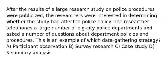 After the results of a large research study on police procedures were publicized, the researchers were interested in determining whether the study had affected police policy. The researcher telephones a large number of big-city police departments and asked a number of questions about department policies and procedures. This is an example of which data-gathering strategy? A) Participant observation B) Survey research C) Case study D) Secondary analysis