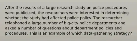 After the results of a large research study on police procedures were publicized, the researchers were interested in determining whether the study had affected police policy. The researcher telephoned a large number of big-city police departments and asked a number of questions about department policies and procedures. This is an example of which data-gathering strategy?