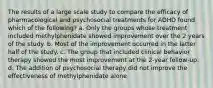 The results of a large scale study to compare the efficacy of pharmacological and psychosocial treatments for ADHD found which of the following? a. Only the groups whose treatment included methylphenidate showed improvement over the 2 years of the study. b. Most of the improvement occurred in the latter half of the study. c. The group that included clinical behavior therapy showed the most improvement at the 2-year follow-up. d. The addition of psychosocial therapy did not improve the effectiveness of methylphenidate alone