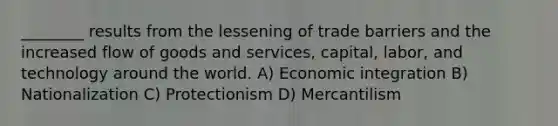 ________ results from the lessening of trade barriers and the increased flow of goods and services, capital, labor, and technology around the world. A) Economic integration B) Nationalization C) Protectionism D) Mercantilism