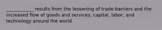 ____________ results from the lessening of trade barriers and the increased flow of goods and services, capital, labor, and technology around the world