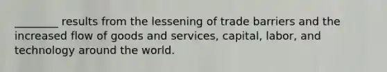 ________ results from the lessening of trade barriers and the increased flow of goods and services, capital, labor, and technology around the world.