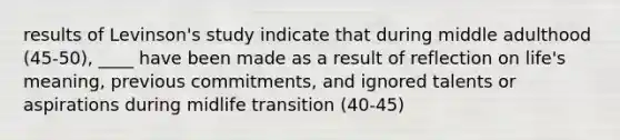 results of Levinson's study indicate that during middle adulthood (45-50), ____ have been made as a result of reflection on life's meaning, previous commitments, and ignored talents or aspirations during midlife transition (40-45)