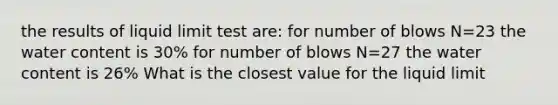 the results of liquid limit test are: for number of blows N=23 the water content is 30% for number of blows N=27 the water content is 26% What is the closest value for the liquid limit