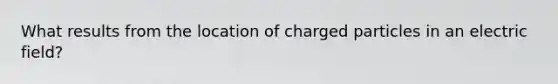 What results from the location of charged particles in an electric field?