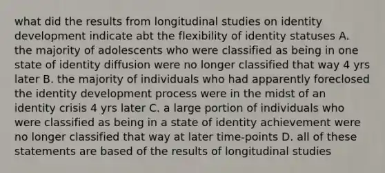 what did the results from longitudinal studies on identity development indicate abt the flexibility of identity statuses A. the majority of adolescents who were classified as being in one state of identity diffusion were no longer classified that way 4 yrs later B. the majority of individuals who had apparently foreclosed the identity development process were in the midst of an identity crisis 4 yrs later C. a large portion of individuals who were classified as being in a state of identity achievement were no longer classified that way at later time-points D. all of these statements are based of the results of longitudinal studies