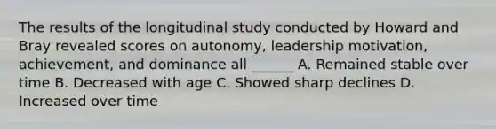 The results of the longitudinal study conducted by Howard and Bray revealed scores on autonomy, leadership motivation, achievement, and dominance all ______ A. Remained stable over time B. Decreased with age C. Showed sharp declines D. Increased over time