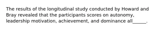 The results of the longitudinal study conducted by Howard and Bray revealed that the participants scores on autonomy, leadership motivation, achievement, and dominance all______.