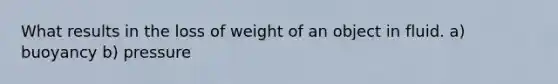 What results in the loss of weight of an object in fluid. a) buoyancy b) pressure