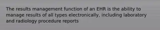 The results management function of an EHR is the ability to manage results of all types electronically, including laboratory and radiology procedure reports