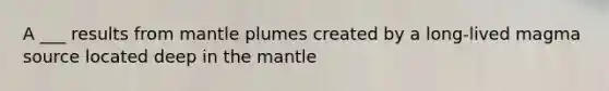 A ___ results from mantle plumes created by a long-lived magma source located deep in the mantle