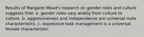 Results of Margaret Mead's research on gender roles and culture suggests that: a. gender roles vary widely from culture to culture. b. aggressiveness and independence are universal male characteristics. c. expressive task management is a universal female characteristic.