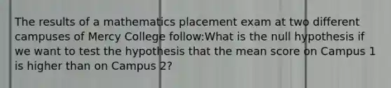 The results of a mathematics placement exam at two different campuses of Mercy College follow:What is the null hypothesis if we want to test the hypothesis that the mean score on Campus 1 is higher than on Campus 2?