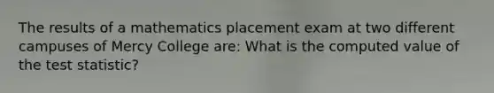 The results of a mathematics placement exam at two different campuses of Mercy College are: What is the computed value of <a href='https://www.questionai.com/knowledge/kzeQt8hpQB-the-test-statistic' class='anchor-knowledge'>the test statistic</a>?